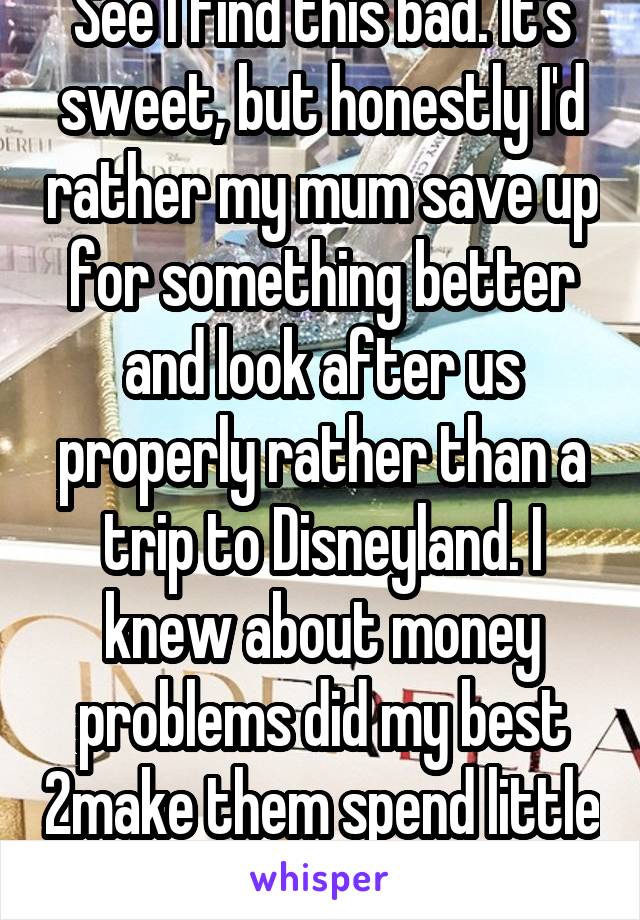See I find this bad. It's sweet, but honestly I'd rather my mum save up for something better and look after us properly rather than a trip to Disneyland. I knew about money problems did my best 2make them spend little on me