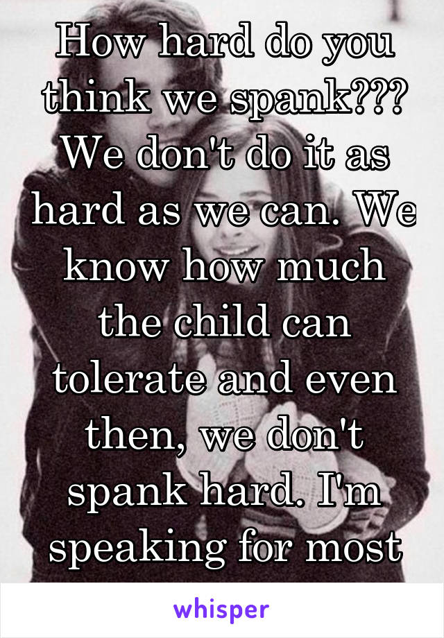 How hard do you think we spank??? We don't do it as hard as we can. We know how much the child can tolerate and even then, we don't spank hard. I'm speaking for most of us who spank.