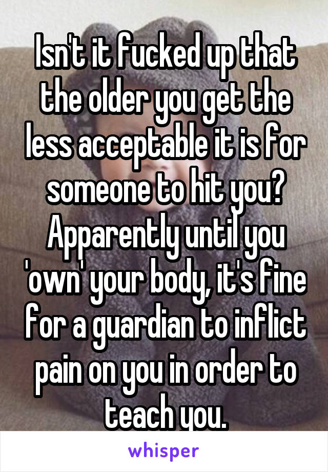 Isn't it fucked up that the older you get the less acceptable it is for someone to hit you? Apparently until you 'own' your body, it's fine for a guardian to inflict pain on you in order to teach you.