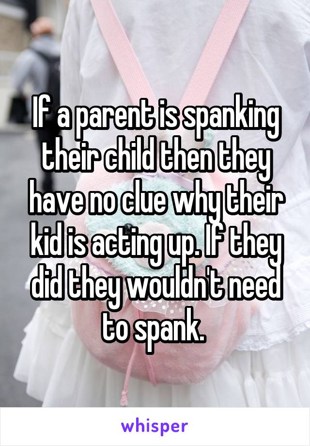 If a parent is spanking their child then they have no clue why their kid is acting up. If they did they wouldn't need to spank. 