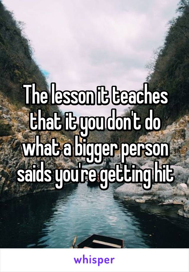 The lesson it teaches that it you don't do what a bigger person saids you're getting hit