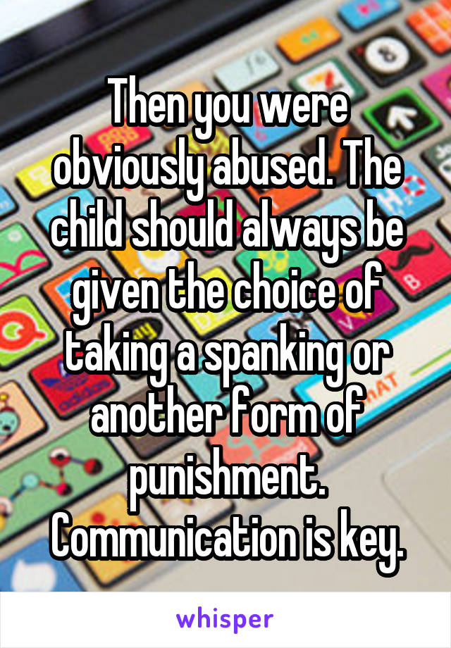 Then you were obviously abused. The child should always be given the choice of taking a spanking or another form of punishment. Communication is key.