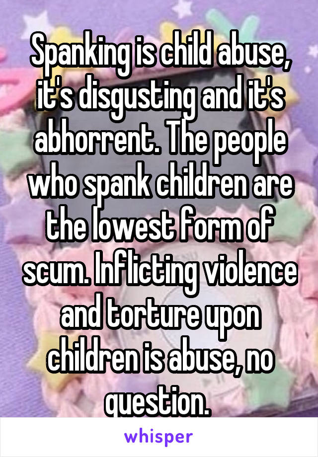 Spanking is child abuse, it's disgusting and it's abhorrent. The people who spank children are the lowest form of scum. Inflicting violence and torture upon children is abuse, no question. 