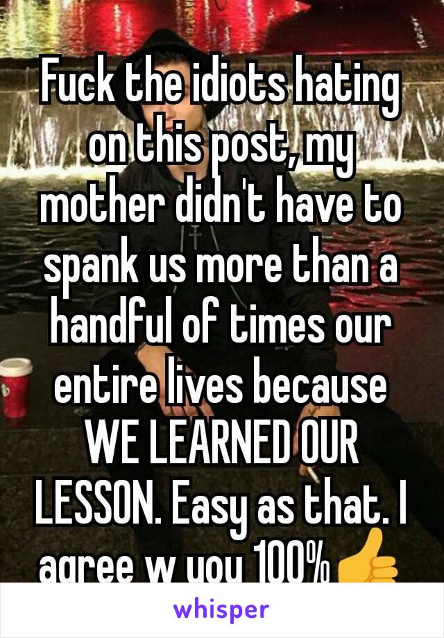 Fuck the idiots hating on this post, my mother didn't have to spank us more than a handful of times our entire lives because WE LEARNED OUR LESSON. Easy as that. I agree w you 100%👍