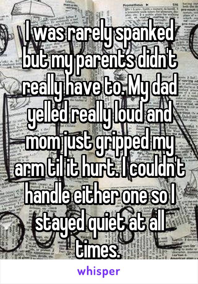 I was rarely spanked but my parents didn't really have to. My dad yelled really loud and mom just gripped my arm til it hurt. I couldn't handle either one so I stayed quiet at all times. 