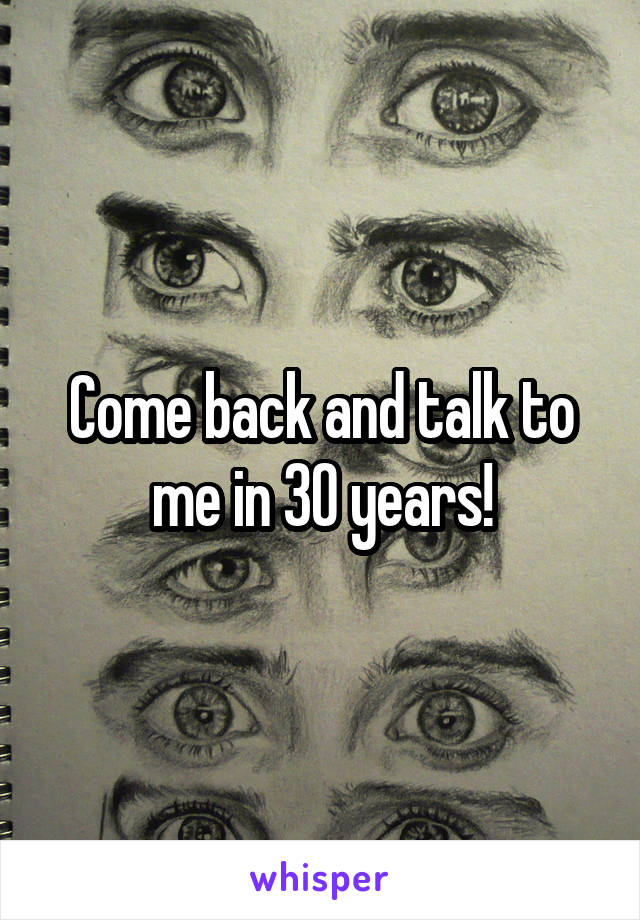 Come back and talk to me in 30 years!