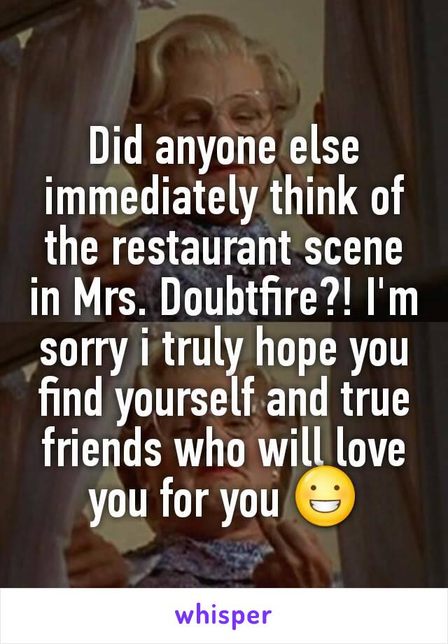 Did anyone else immediately think of the restaurant scene in Mrs. Doubtfire?! I'm sorry i truly hope you find yourself and true friends who will love you for you 😀