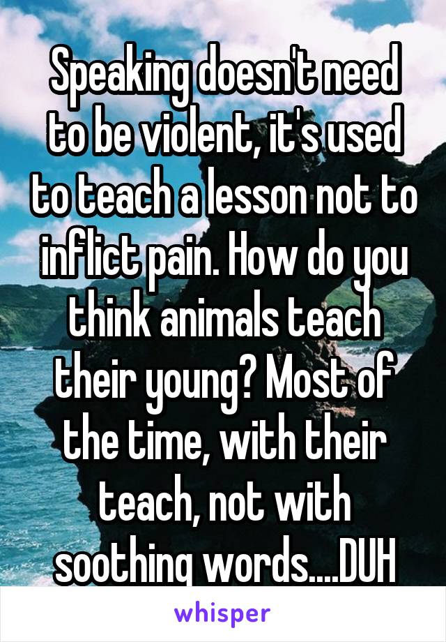 Speaking doesn't need to be violent, it's used to teach a lesson not to inflict pain. How do you think animals teach their young? Most of the time, with their teach, not with soothing words....DUH