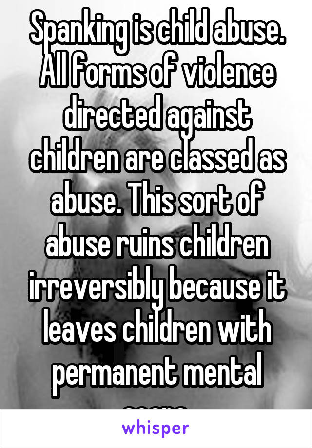 Spanking is child abuse. All forms of violence directed against children are classed as abuse. This sort of abuse ruins children irreversibly because it leaves children with permanent mental scars.