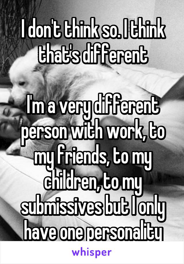 I don't think so. I think that's different

I'm a very different person with work, to my friends, to my children, to my submissives but I only have one personality