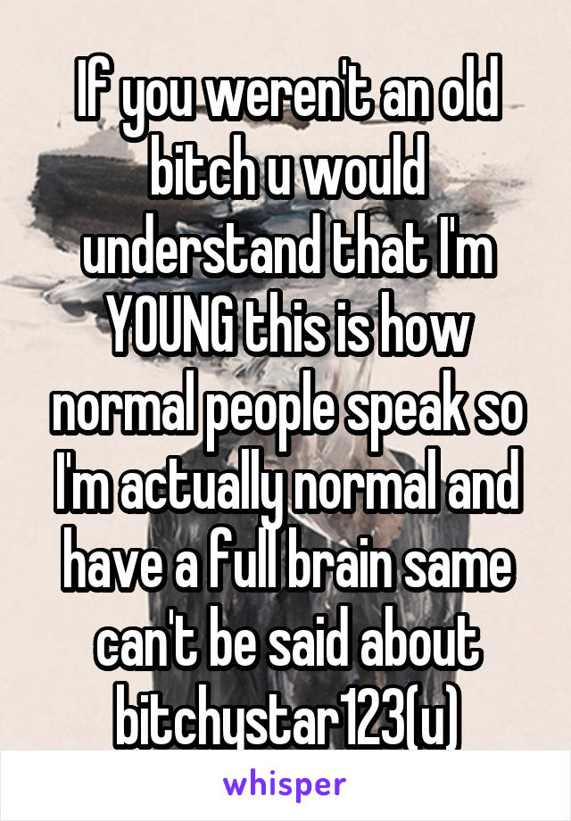 If you weren't an old bitch u would understand that I'm YOUNG this is how normal people speak so I'm actually normal and have a full brain same can't be said about bitchystar123(u)