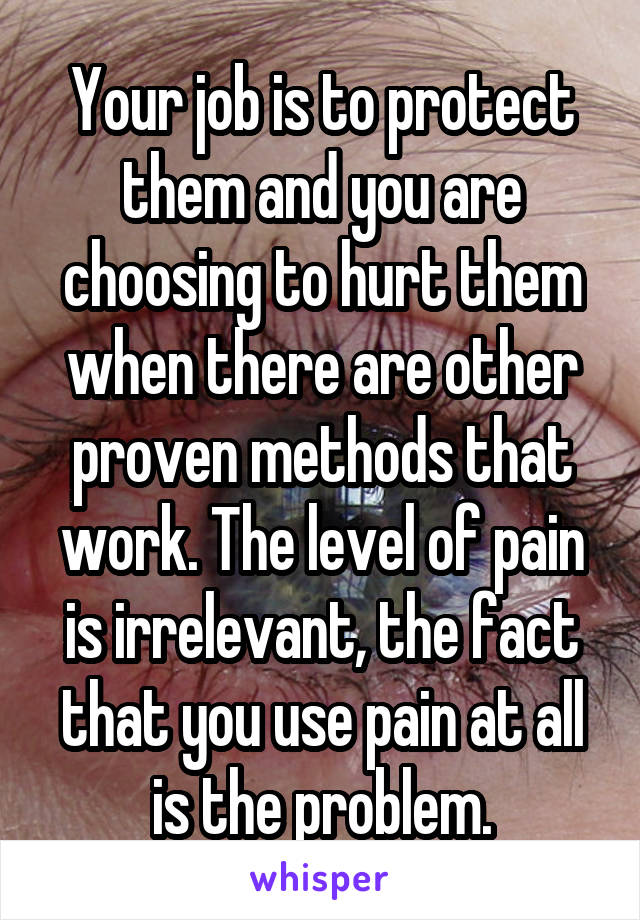 Your job is to protect them and you are choosing to hurt them when there are other proven methods that work. The level of pain is irrelevant, the fact that you use pain at all is the problem.