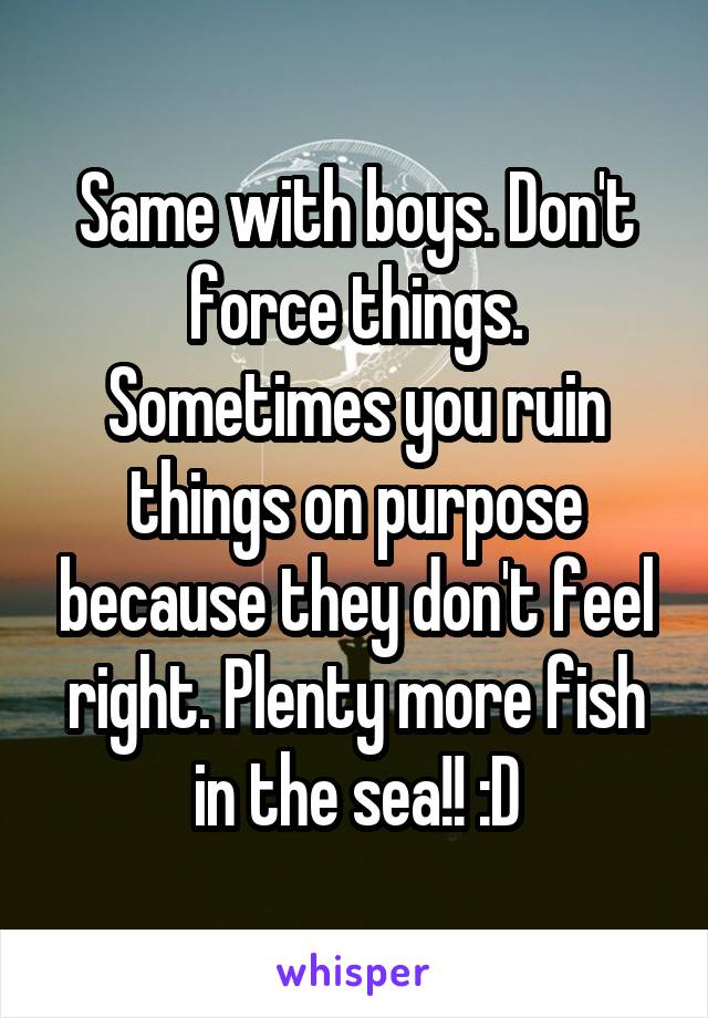 Same with boys. Don't force things. Sometimes you ruin things on purpose because they don't feel right. Plenty more fish in the sea!! :D