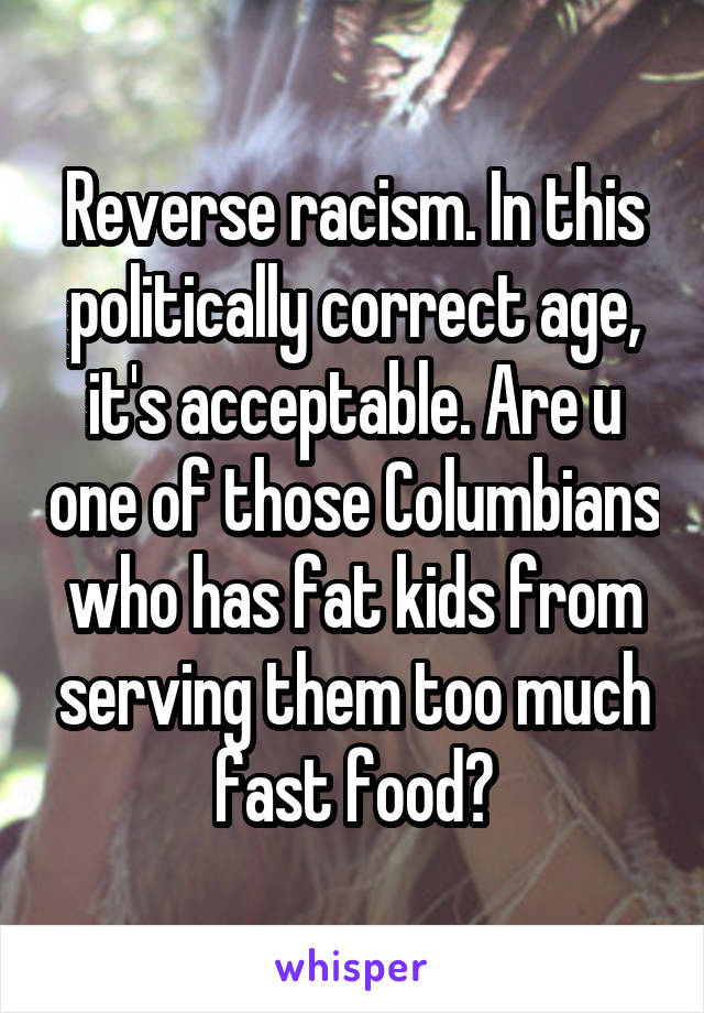 Reverse racism. In this politically correct age, it's acceptable. Are u one of those Columbians who has fat kids from serving them too much fast food?