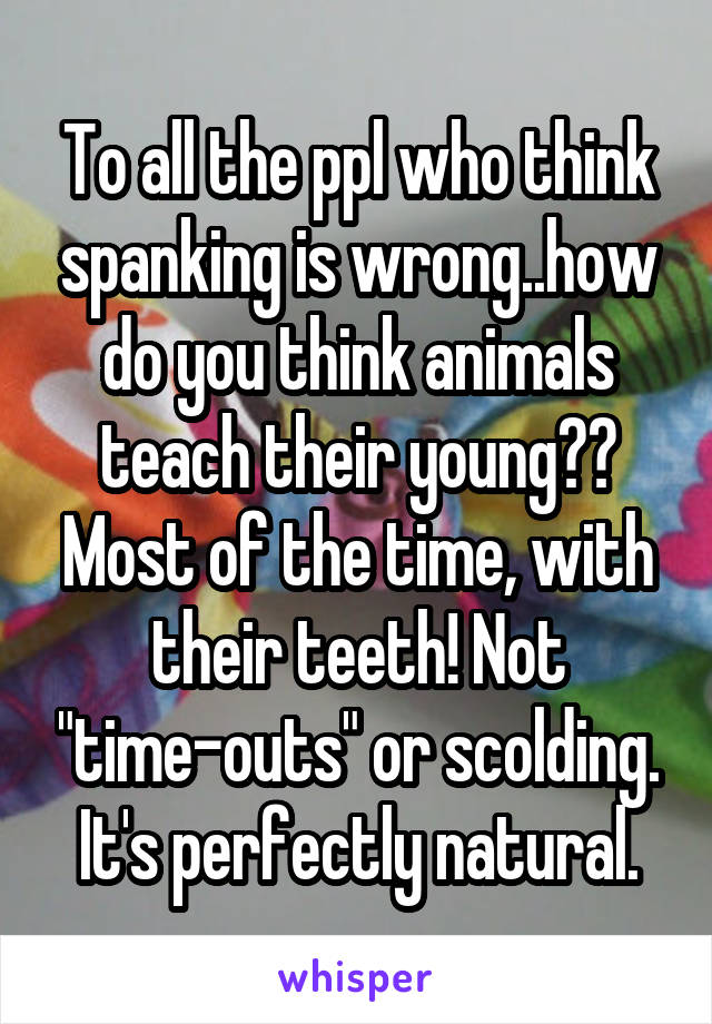 To all the ppl who think spanking is wrong..how do you think animals teach their young?? Most of the time, with their teeth! Not "time-outs" or scolding. It's perfectly natural.