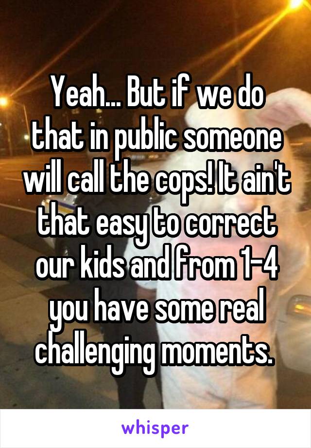 Yeah... But if we do that in public someone will call the cops! It ain't that easy to correct our kids and from 1-4 you have some real challenging moments. 