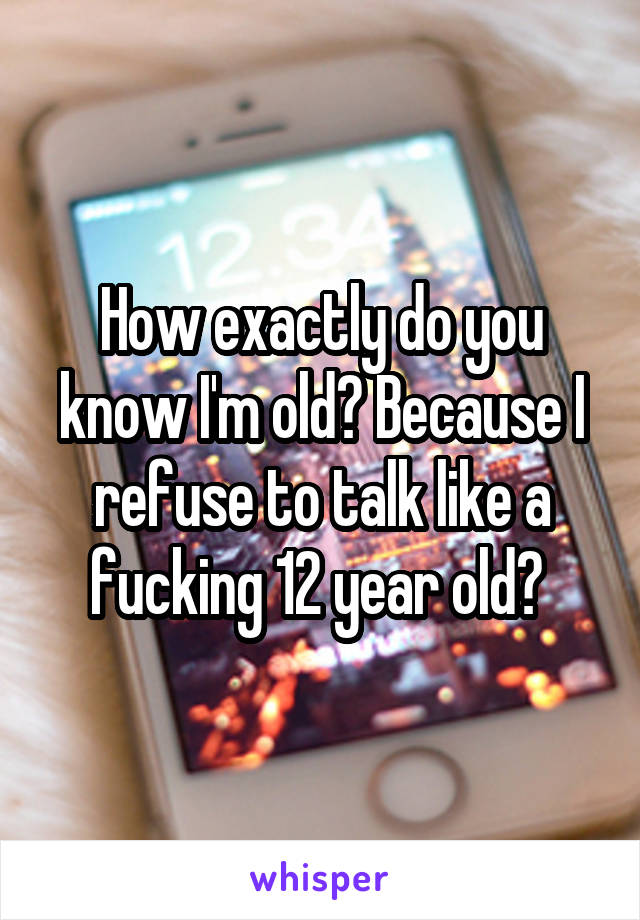 How exactly do you know I'm old? Because I refuse to talk like a fucking 12 year old? 