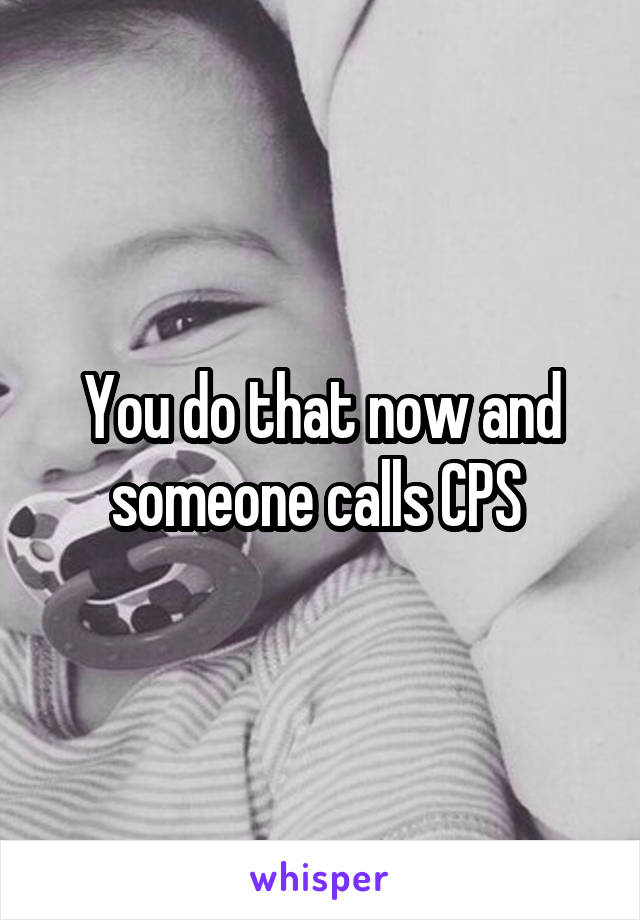 You do that now and someone calls CPS 