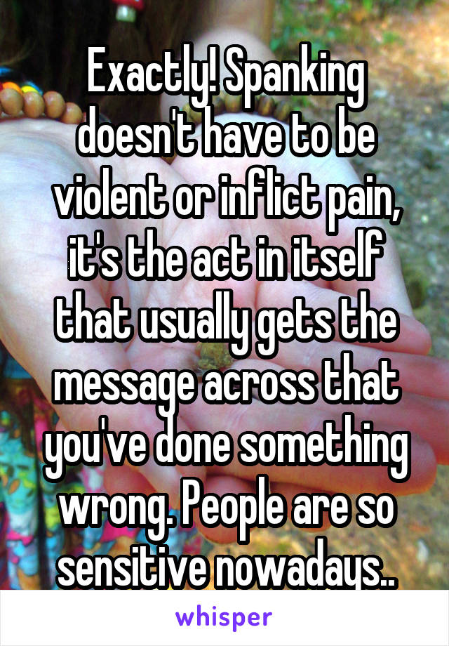 Exactly! Spanking doesn't have to be violent or inflict pain, it's the act in itself that usually gets the message across that you've done something wrong. People are so sensitive nowadays..