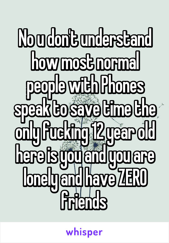 No u don't understand how most normal people with Phones speak to save time the only fucking 12 year old here is you and you are lonely and have ZERO friends 