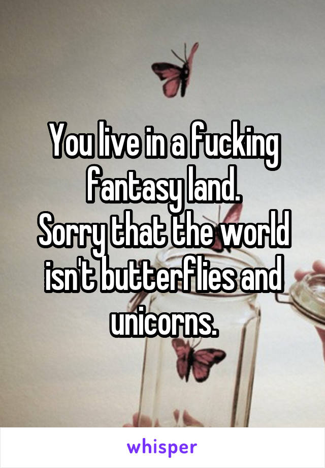 You live in a fucking fantasy land.
Sorry that the world isn't butterflies and unicorns.