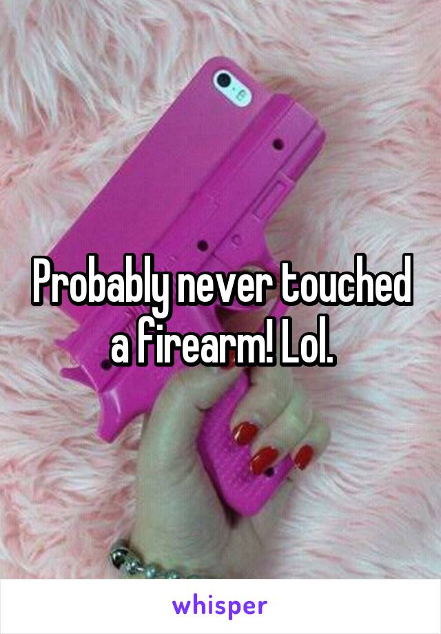 Probably never touched a firearm! Lol.