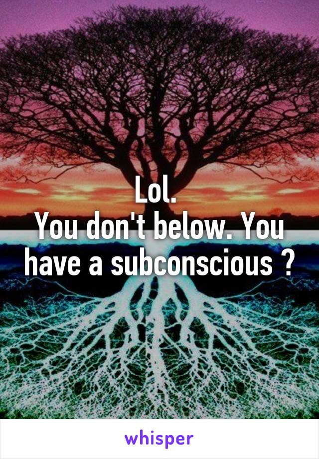 Lol. 
You don't below. You have a subconscious ?