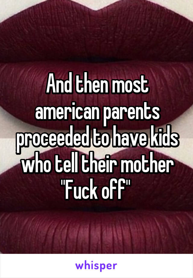 And then most american parents proceeded to have kids who tell their mother "Fuck off" 