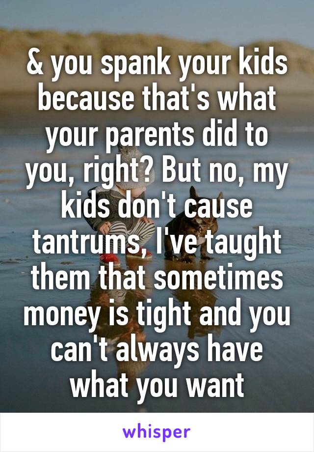 & you spank your kids because that's what your parents did to you, right? But no, my kids don't cause tantrums, I've taught them that sometimes money is tight and you can't always have what you want