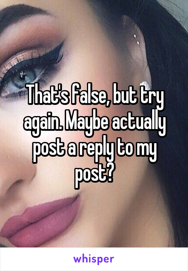 That's false, but try again. Maybe actually post a reply to my post?