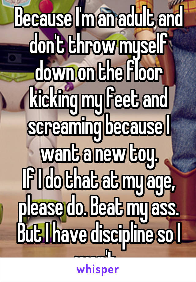 Because I'm an adult and don't throw myself down on the floor kicking my feet and screaming because I want a new toy.
If I do that at my age, please do. Beat my ass. But I have discipline so I won't. 