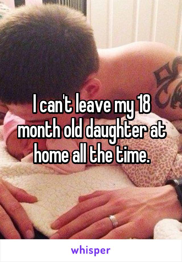 I can't leave my 18 month old daughter at home all the time.