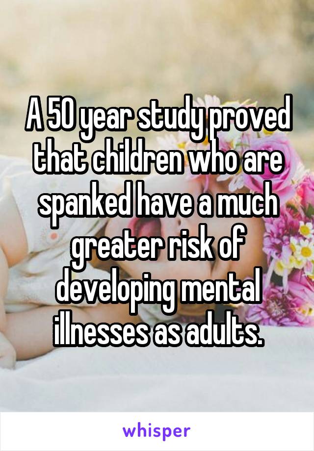 A 50 year study proved that children who are spanked have a much greater risk of developing mental illnesses as adults.