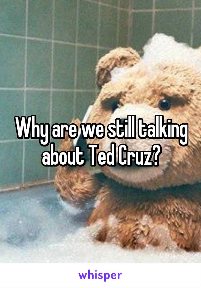 Why are we still talking about Ted Cruz?