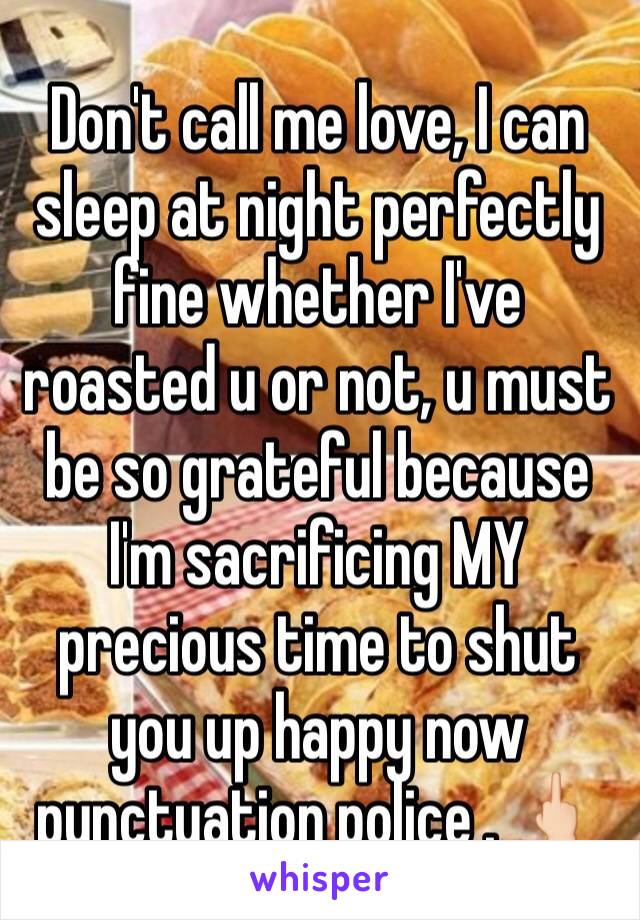 Don't call me love, I can sleep at night perfectly fine whether I've roasted u or not, u must be so grateful because I'm sacrificing MY precious time to shut you up happy now punctuation police . 🖕🏻