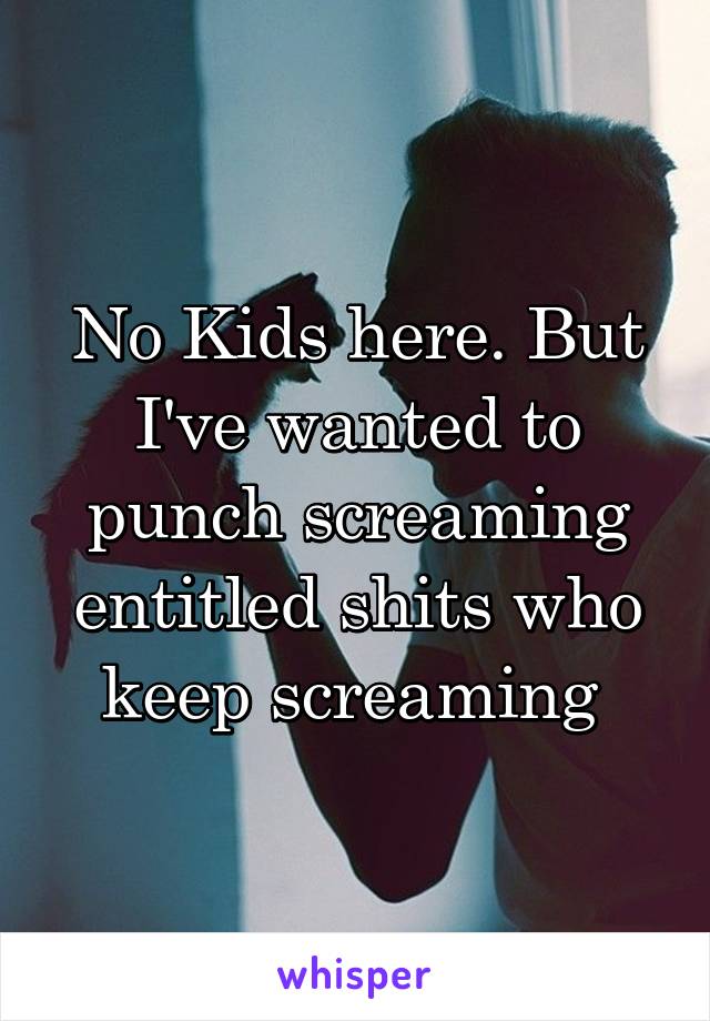 No Kids here. But I've wanted to punch screaming entitled shits who keep screaming 