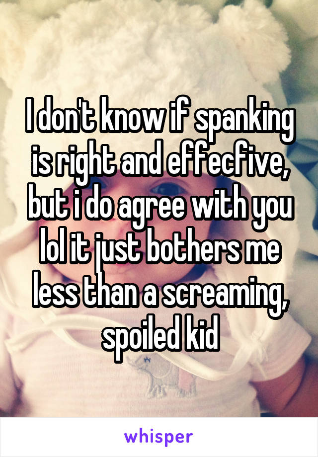 I don't know if spanking is right and effecfive, but i do agree with you lol it just bothers me less than a screaming, spoiled kid