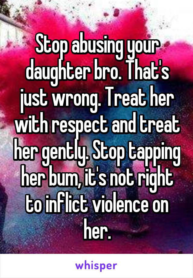 Stop abusing your daughter bro. That's just wrong. Treat her with respect and treat her gently. Stop tapping her bum, it's not right to inflict violence on her.