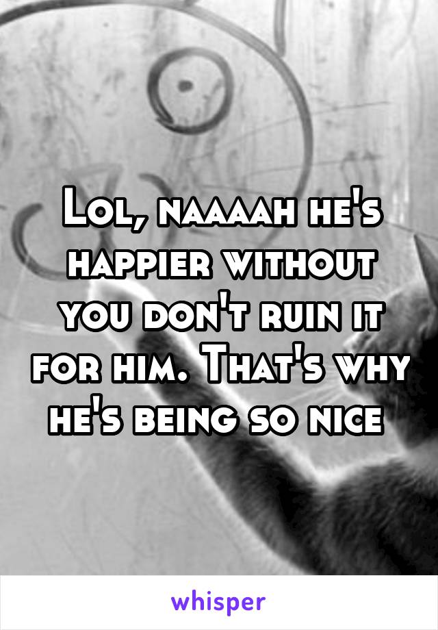 Lol, naaaah he's happier without you don't ruin it for him. That's why he's being so nice 