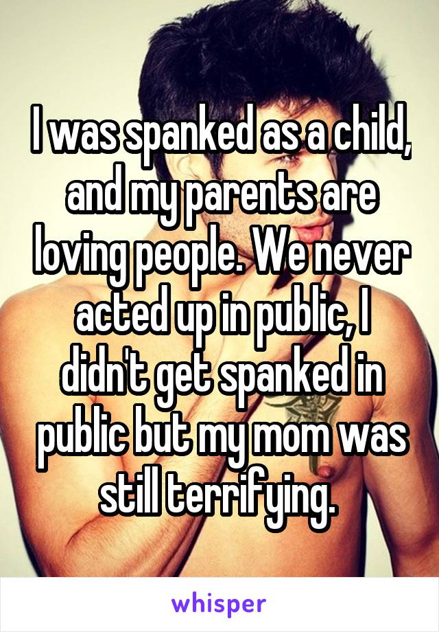 I was spanked as a child, and my parents are loving people. We never acted up in public, I didn't get spanked in public but my mom was still terrifying. 