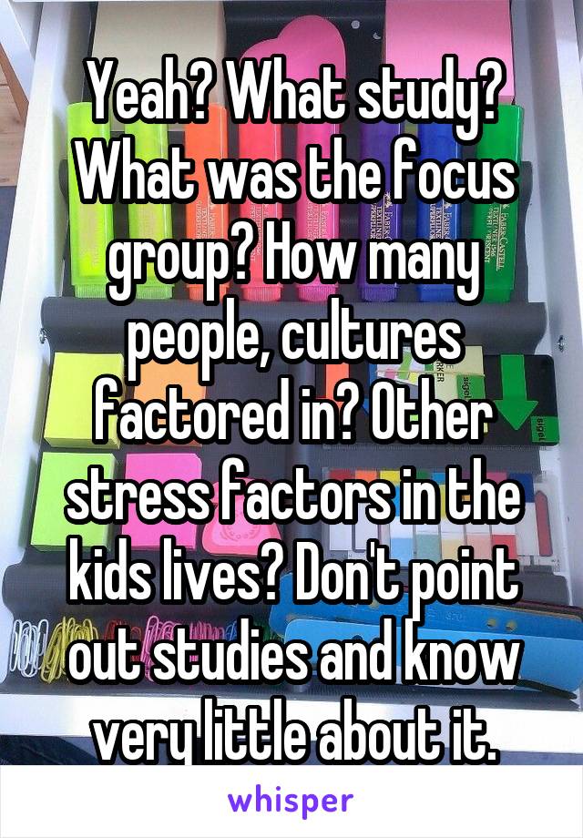 Yeah? What study? What was the focus group? How many people, cultures factored in? Other stress factors in the kids lives? Don't point out studies and know very little about it.