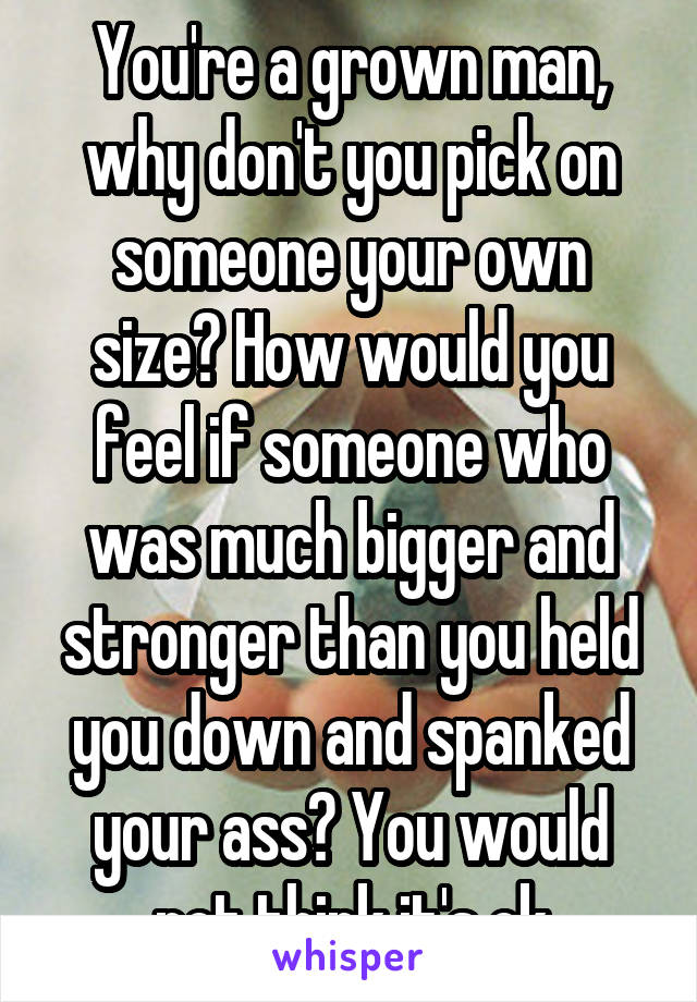 You're a grown man, why don't you pick on someone your own size? How would you feel if someone who was much bigger and stronger than you held you down and spanked your ass? You would not think it's ok