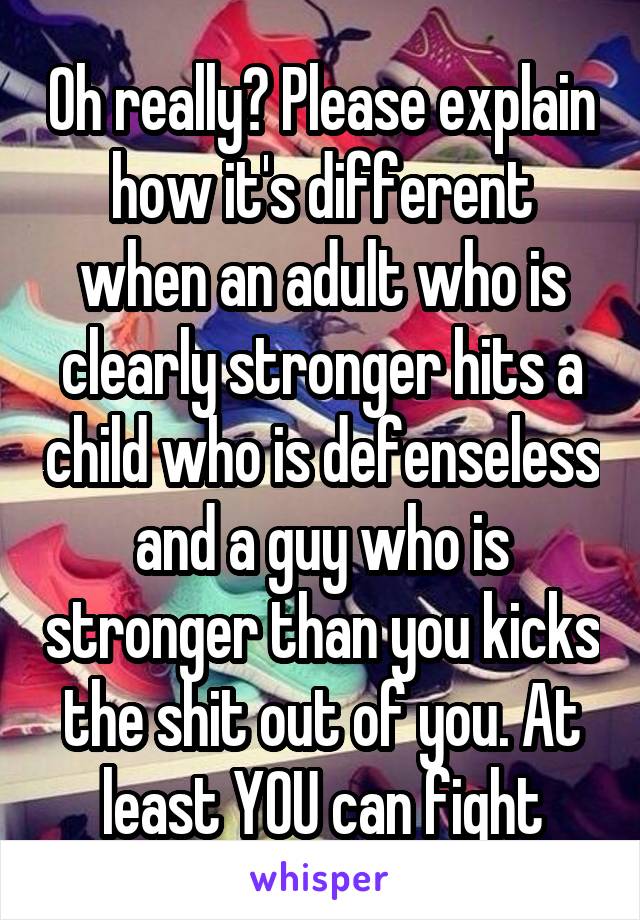 Oh really? Please explain how it's different when an adult who is clearly stronger hits a child who is defenseless and a guy who is stronger than you kicks the shit out of you. At least YOU can fight