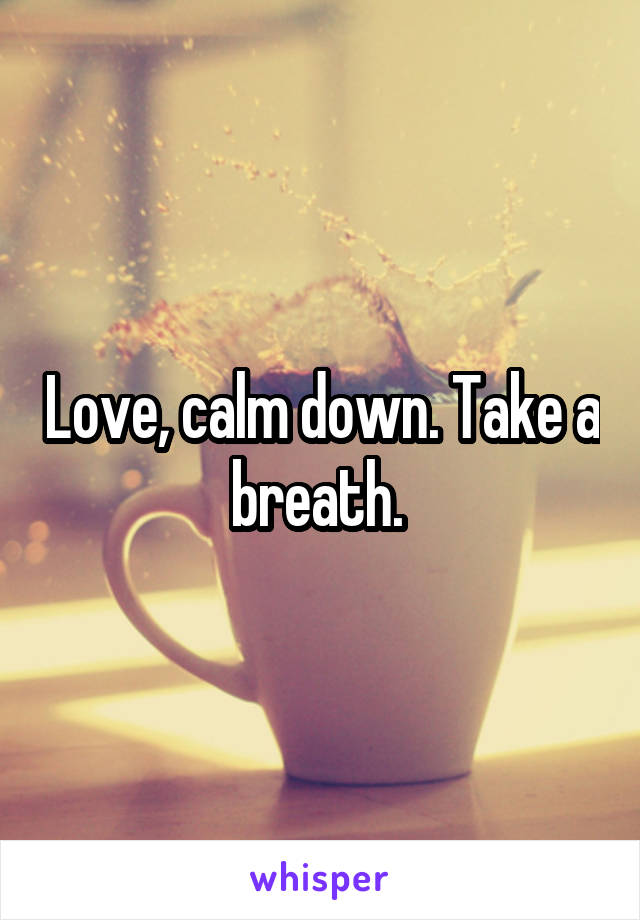 Love, calm down. Take a breath. 