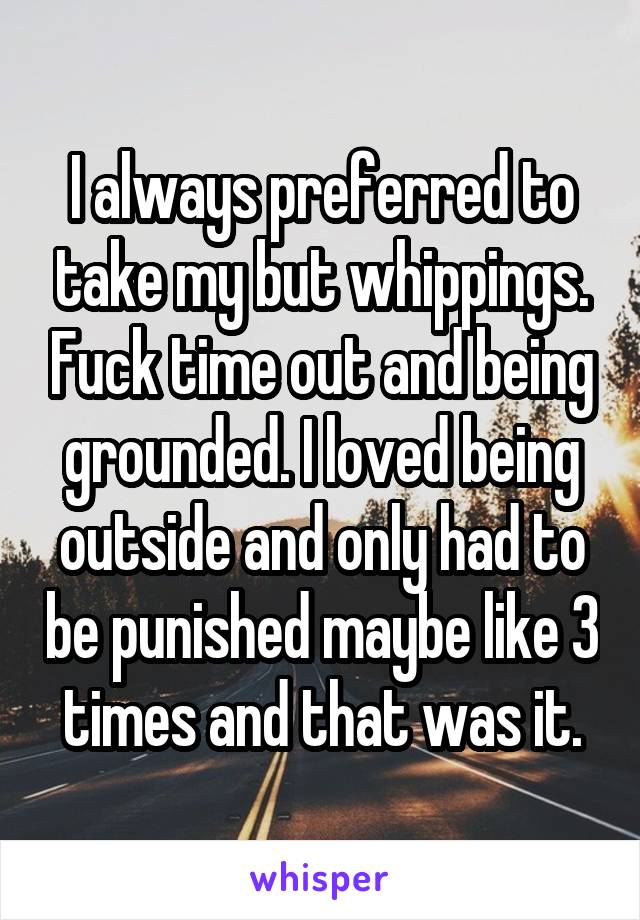 I always preferred to take my but whippings. Fuck time out and being grounded. I loved being outside and only had to be punished maybe like 3 times and that was it.