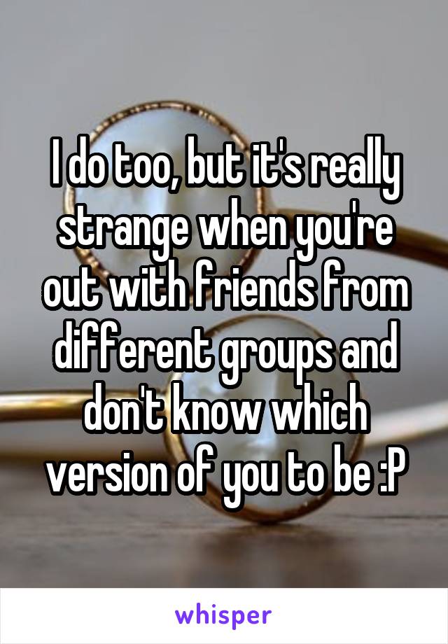 I do too, but it's really strange when you're out with friends from different groups and don't know which version of you to be :P