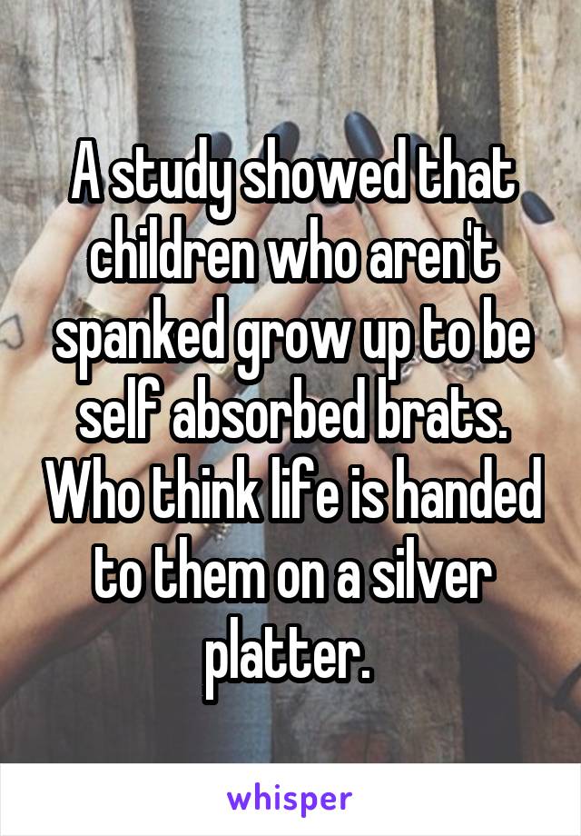 A study showed that children who aren't spanked grow up to be self absorbed brats. Who think life is handed to them on a silver platter. 