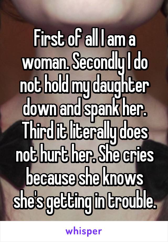 First of all I am a woman. Secondly I do not hold my daughter down and spank her. Third it literally does not hurt her. She cries because she knows she's getting in trouble.