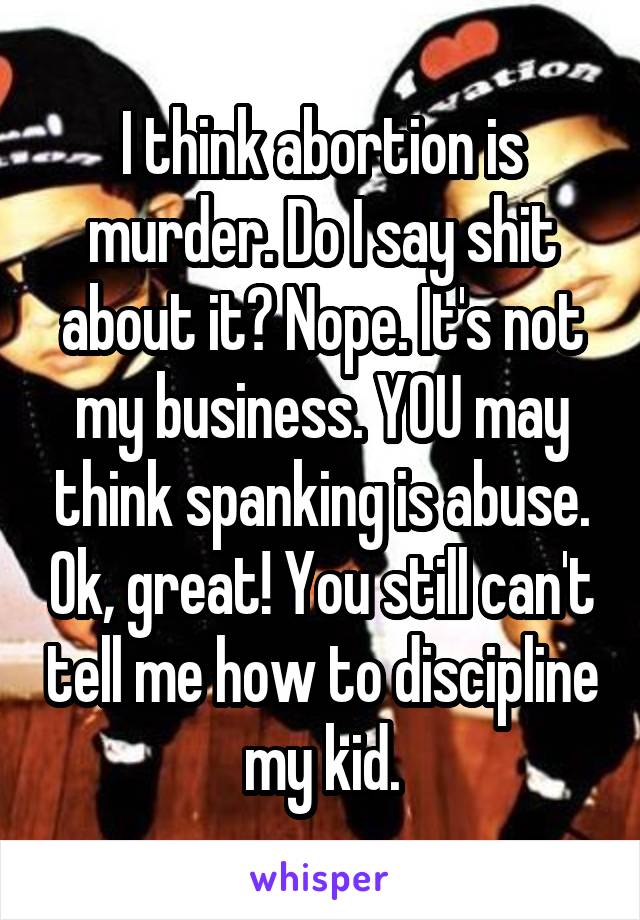 I think abortion is murder. Do I say shit about it? Nope. It's not my business. YOU may think spanking is abuse. Ok, great! You still can't tell me how to discipline my kid.