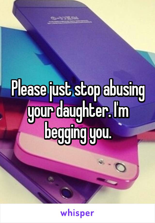 Please just stop abusing your daughter. I'm begging you.